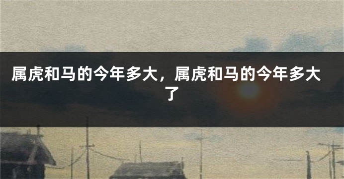 属虎和马的今年多大，属虎和马的今年多大了