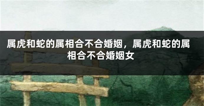 属虎和蛇的属相合不合婚姻，属虎和蛇的属相合不合婚姻女