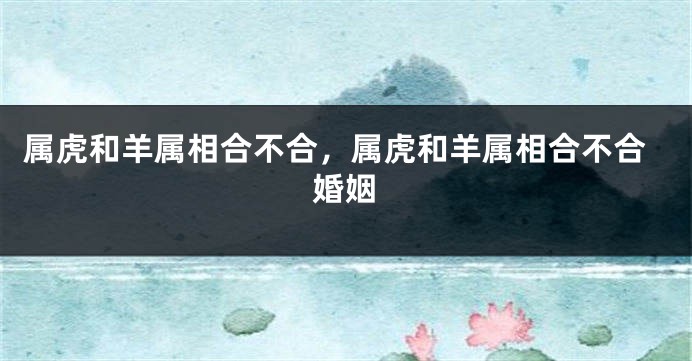 属虎和羊属相合不合，属虎和羊属相合不合婚姻