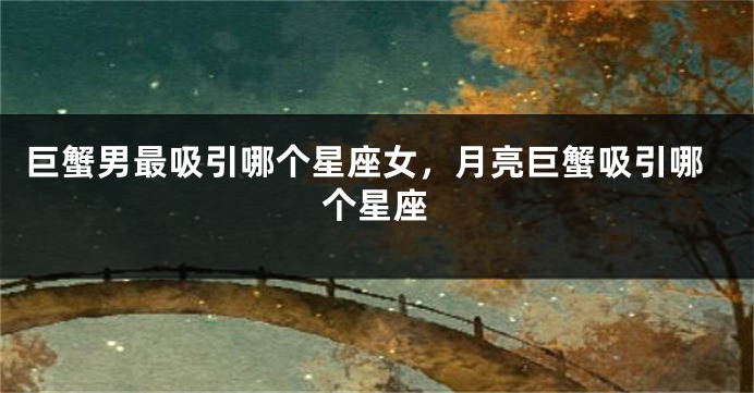 巨蟹男最吸引哪个星座女，月亮巨蟹吸引哪个星座