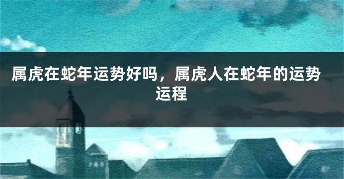 属虎在蛇年运势好吗，属虎人在蛇年的运势运程