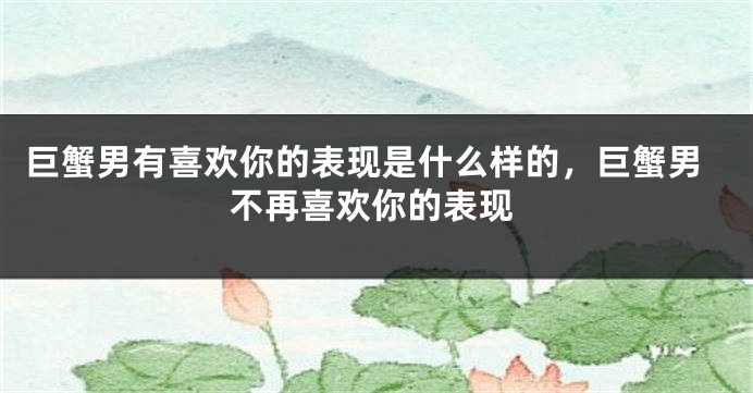 巨蟹男有喜欢你的表现是什么样的，巨蟹男不再喜欢你的表现