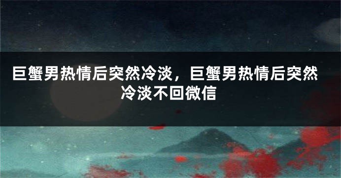 巨蟹男热情后突然冷淡，巨蟹男热情后突然冷淡不回微信