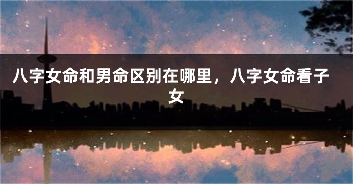 八字女命和男命区别在哪里，八字女命看子女