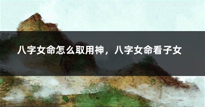 八字女命怎么取用神，八字女命看子女