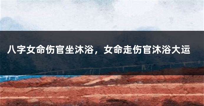 八字女命伤官坐沐浴，女命走伤官沐浴大运