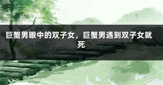 巨蟹男眼中的双子女，巨蟹男遇到双子女就死