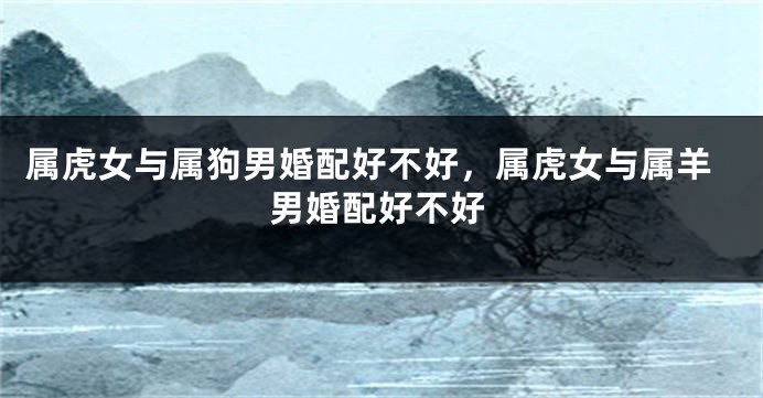 属虎女与属狗男婚配好不好，属虎女与属羊男婚配好不好