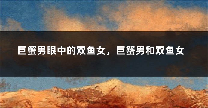 巨蟹男眼中的双鱼女，巨蟹男和双鱼女