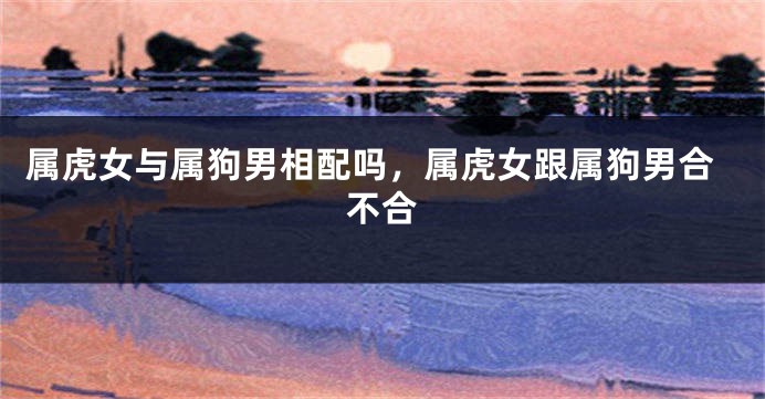 属虎女与属狗男相配吗，属虎女跟属狗男合不合