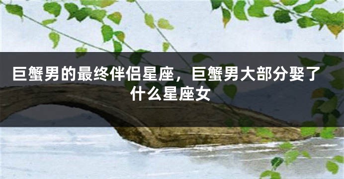 巨蟹男的最终伴侣星座，巨蟹男大部分娶了什么星座女