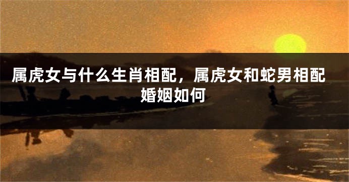 属虎女与什么生肖相配，属虎女和蛇男相配婚姻如何
