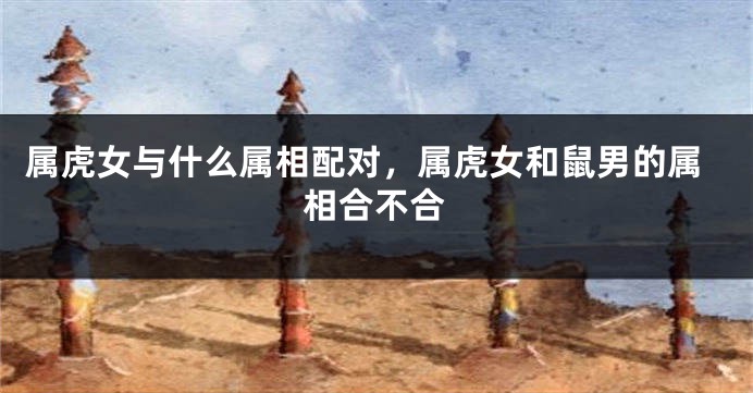 属虎女与什么属相配对，属虎女和鼠男的属相合不合