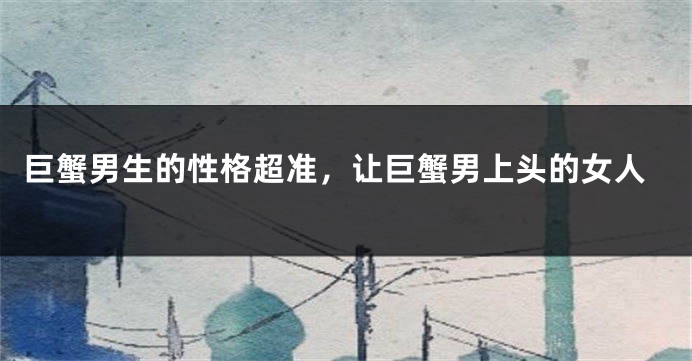 巨蟹男生的性格超准，让巨蟹男上头的女人