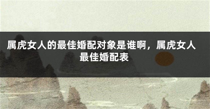 属虎女人的最佳婚配对象是谁啊，属虎女人最佳婚配表