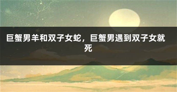 巨蟹男羊和双子女蛇，巨蟹男遇到双子女就死