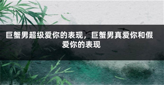 巨蟹男超级爱你的表现，巨蟹男真爱你和假爱你的表现