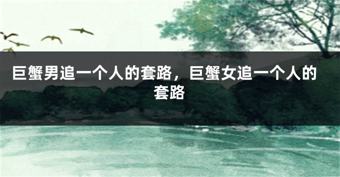 巨蟹男追一个人的套路，巨蟹女追一个人的套路