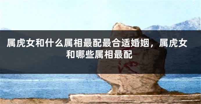 属虎女和什么属相最配最合适婚姻，属虎女和哪些属相最配
