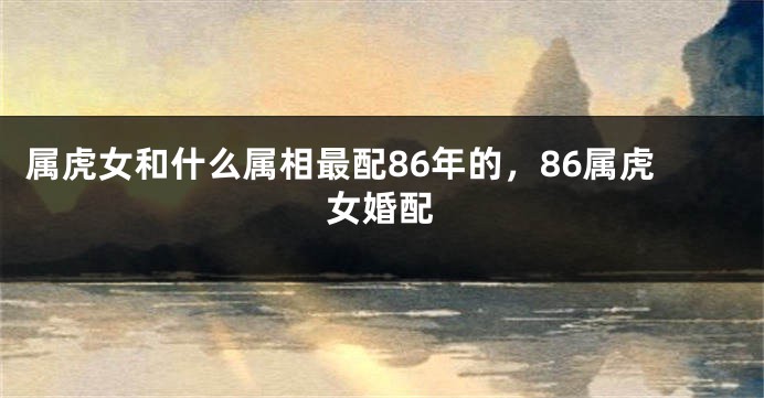 属虎女和什么属相最配86年的，86属虎女婚配