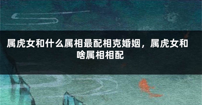 属虎女和什么属相最配相克婚姻，属虎女和啥属相相配