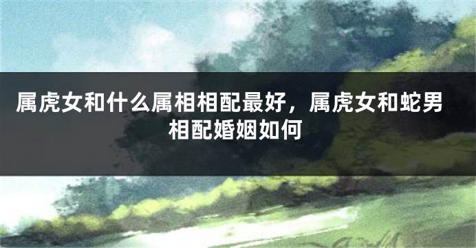 属虎女和什么属相相配最好，属虎女和蛇男相配婚姻如何