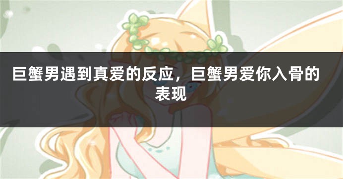 巨蟹男遇到真爱的反应，巨蟹男爱你入骨的表现