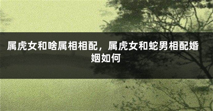 属虎女和啥属相相配，属虎女和蛇男相配婚姻如何
