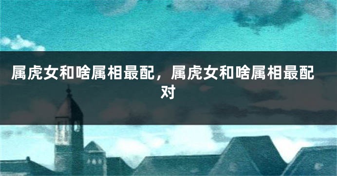 属虎女和啥属相最配，属虎女和啥属相最配对