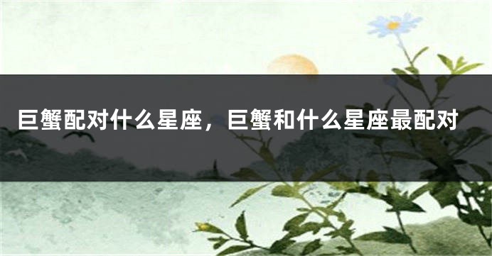 巨蟹配对什么星座，巨蟹和什么星座最配对
