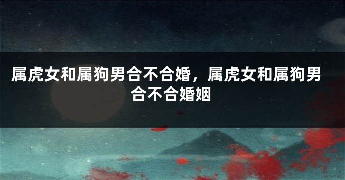 属虎女和属狗男合不合婚，属虎女和属狗男合不合婚姻