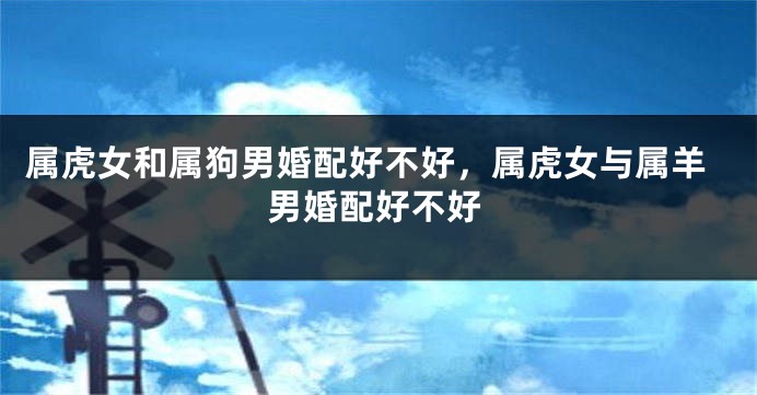 属虎女和属狗男婚配好不好，属虎女与属羊男婚配好不好