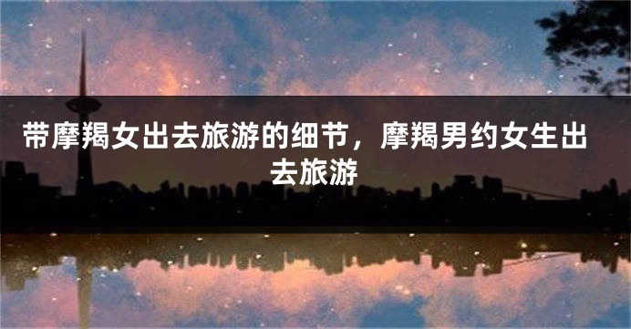 带摩羯女出去旅游的细节，摩羯男约女生出去旅游