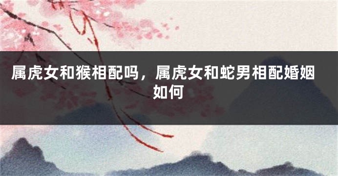 属虎女和猴相配吗，属虎女和蛇男相配婚姻如何