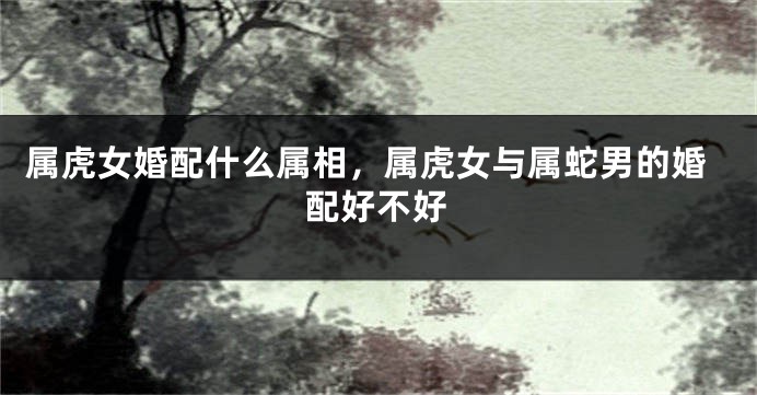 属虎女婚配什么属相，属虎女与属蛇男的婚配好不好