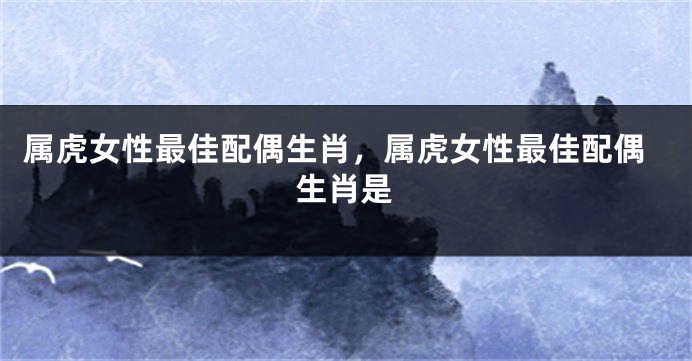 属虎女性最佳配偶生肖，属虎女性最佳配偶生肖是