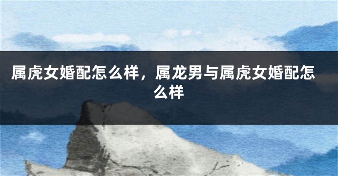 属虎女婚配怎么样，属龙男与属虎女婚配怎么样