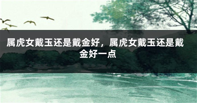 属虎女戴玉还是戴金好，属虎女戴玉还是戴金好一点