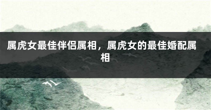 属虎女最佳伴侣属相，属虎女的最佳婚配属相