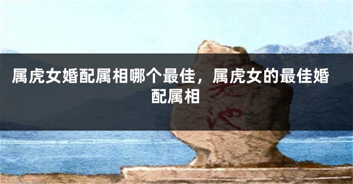 属虎女婚配属相哪个最佳，属虎女的最佳婚配属相