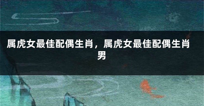 属虎女最佳配偶生肖，属虎女最佳配偶生肖男