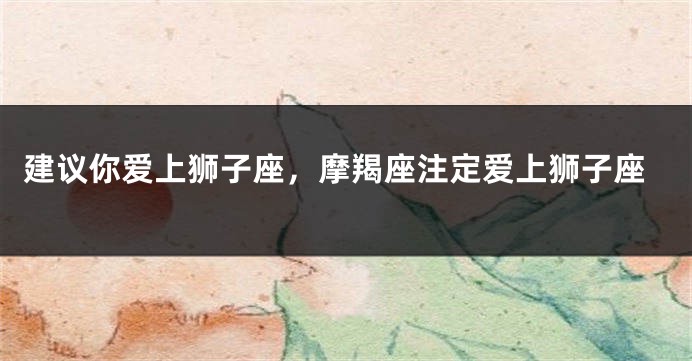 建议你爱上狮子座，摩羯座注定爱上狮子座