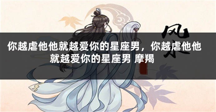 你越虐他他就越爱你的星座男，你越虐他他就越爱你的星座男 摩羯