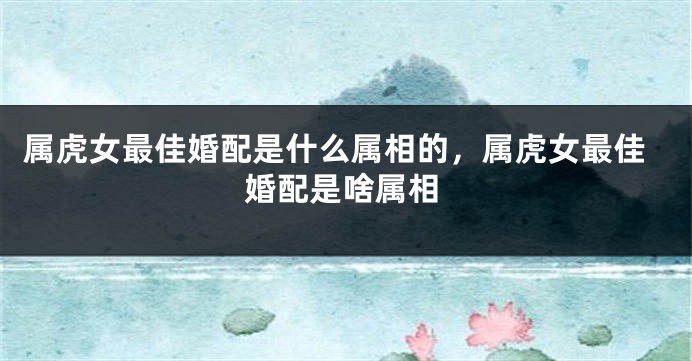 属虎女最佳婚配是什么属相的，属虎女最佳婚配是啥属相