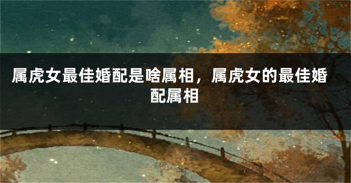 属虎女最佳婚配是啥属相，属虎女的最佳婚配属相
