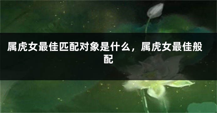 属虎女最佳匹配对象是什么，属虎女最佳般配