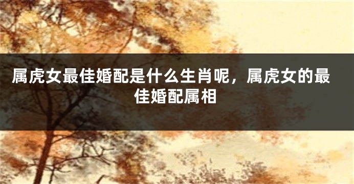 属虎女最佳婚配是什么生肖呢，属虎女的最佳婚配属相