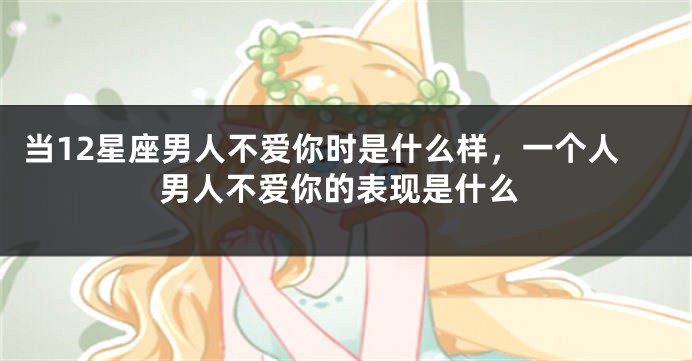 当12星座男人不爱你时是什么样，一个人男人不爱你的表现是什么