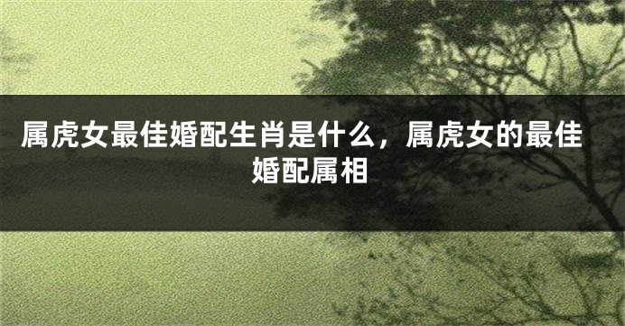 属虎女最佳婚配生肖是什么，属虎女的最佳婚配属相