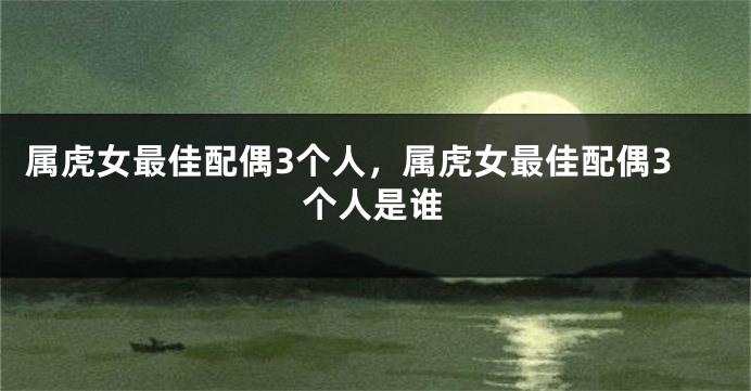 属虎女最佳配偶3个人，属虎女最佳配偶3个人是谁